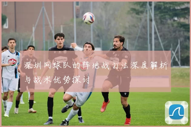 深圳网球队的阵地战打法深度解析与战术优势探讨