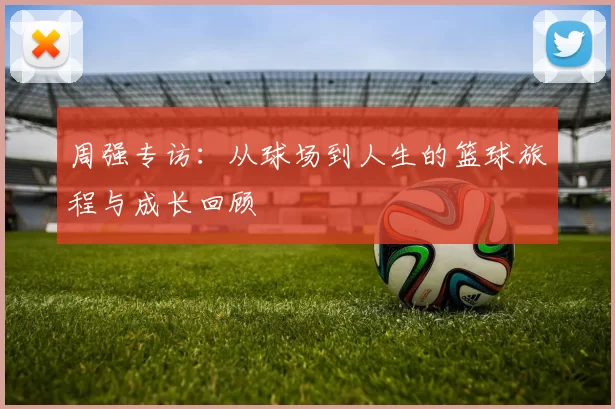 周强专访：从球场到人生的篮球旅程与成长回顾