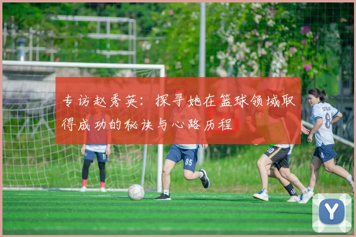 专访赵秀英：探寻她在篮球领域取得成功的秘诀与心路历程