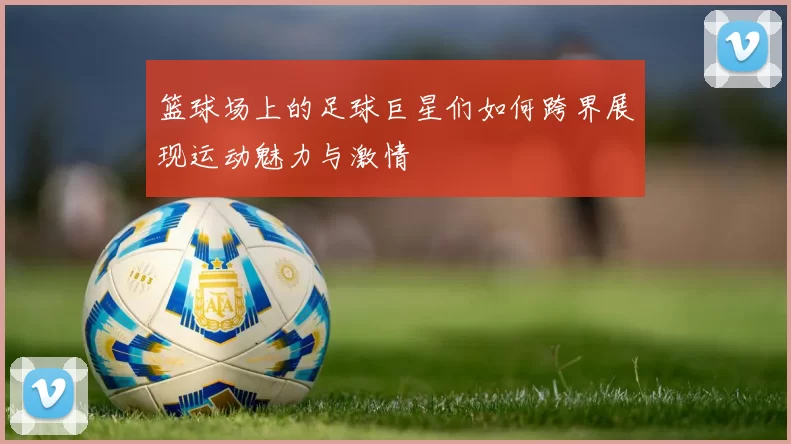 篮球场上的足球巨星们如何跨界展现运动魅力与激情