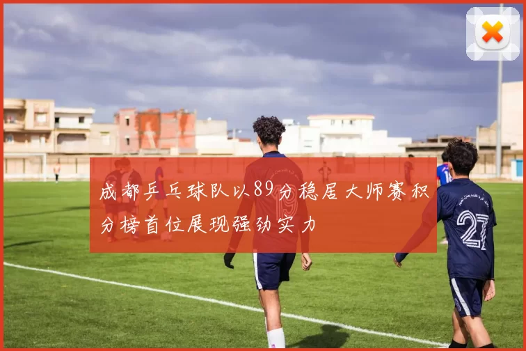 成都乒乓球队以89分稳居大师赛积分榜首位展现强劲实力