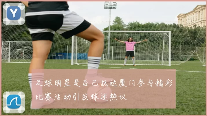 足球明星是否已抵达厦门参与精彩比赛活动引发球迷热议