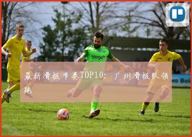 最新滑板节奏TOP10：广州滑板队领跑