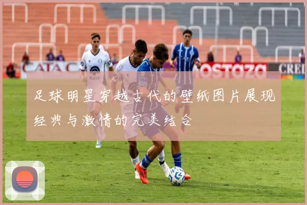 足球明星穿越古代的壁纸图片展现经典与激情的完美结合