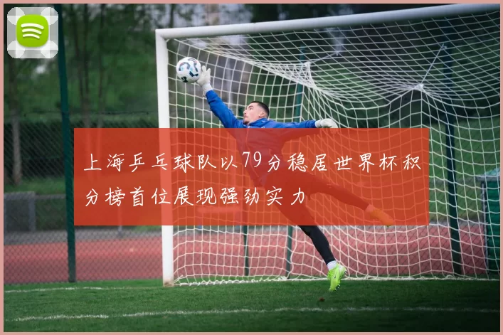 上海乒乓球队以79分稳居世界杯积分榜首位展现强劲实力