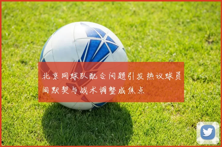 北京网球队配合问题引发热议球员间默契与战术调整成焦点