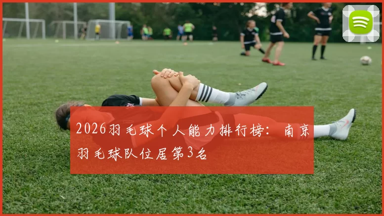 2026羽毛球个人能力排行榜：南京羽毛球队位居第3名