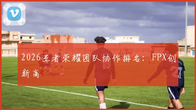 2026王者荣耀团队协作排名：FPX创新高