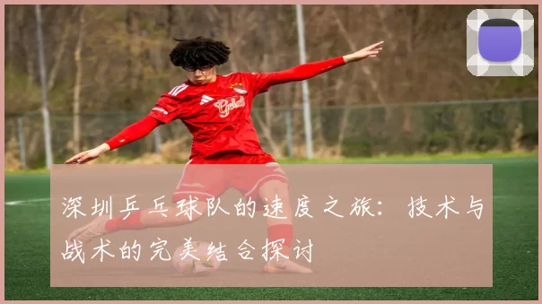 深圳乒乓球队的速度之旅：技术与战术的完美结合探讨